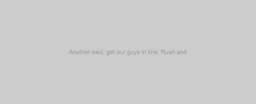 Another said, get our guys in line. Rush and